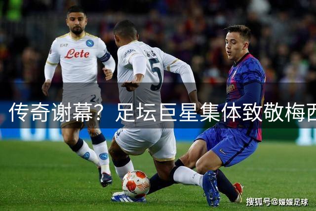 传奇谢幕？足坛巨星集体致敬梅西：胜负之外更见伟大
